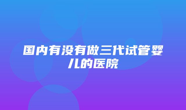 国内有没有做三代试管婴儿的医院