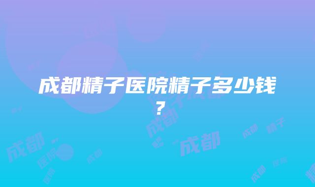 成都精子医院精子多少钱？