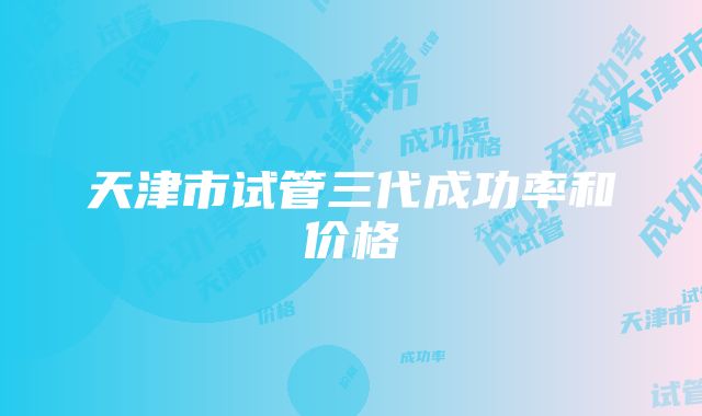 天津市试管三代成功率和价格