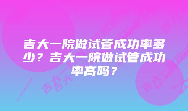 吉大一院做试管成功率多少？吉大一院做试管成功率高吗？