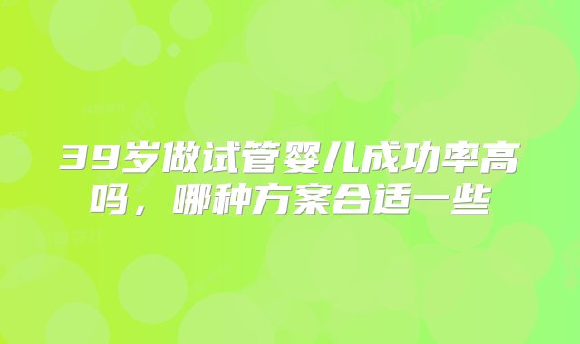 39岁做试管婴儿成功率高吗，哪种方案合适一些