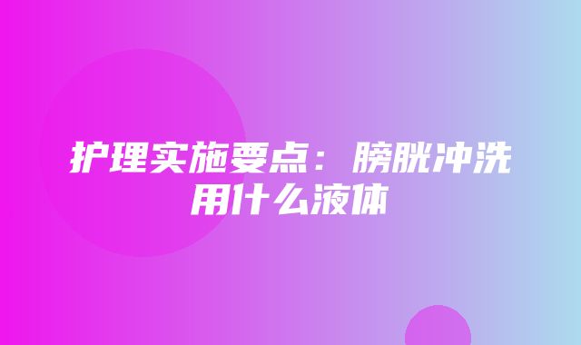 护理实施要点：膀胱冲洗用什么液体