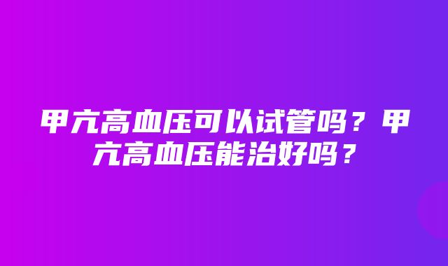 甲亢高血压可以试管吗？甲亢高血压能治好吗？