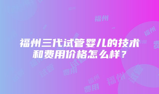 福州三代试管婴儿的技术和费用价格怎么样？