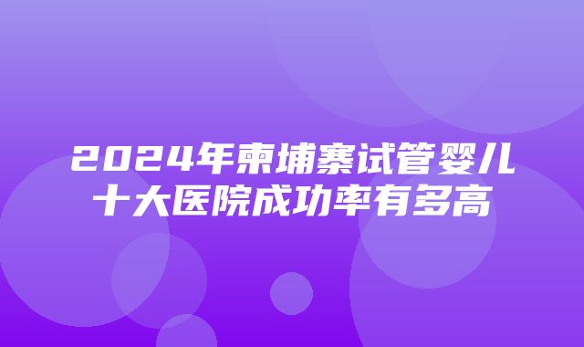 2024年柬埔寨试管婴儿十大医院成功率有多高