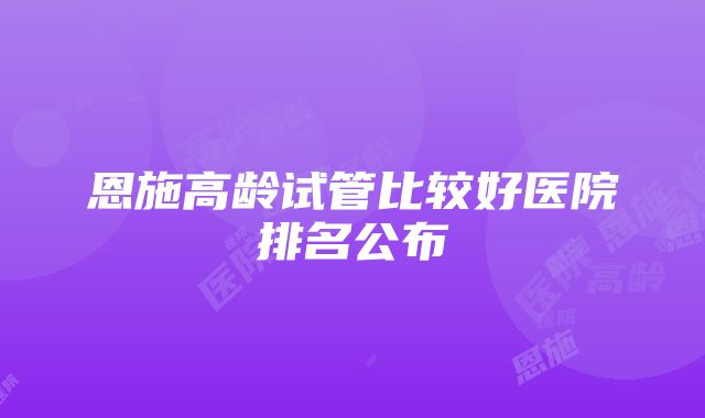 恩施高龄试管比较好医院排名公布