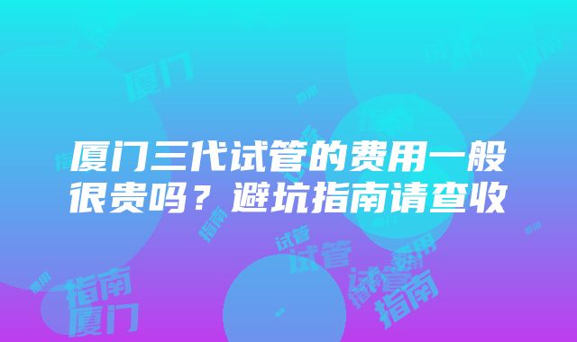 厦门三代试管的费用一般很贵吗？避坑指南请查收