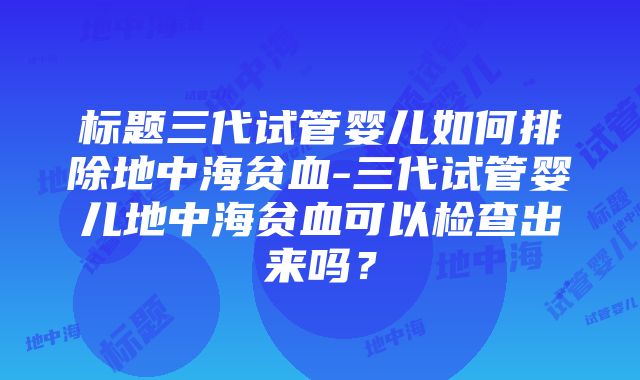 标题三代试管婴儿如何排除地中海贫血-三代试管婴儿地中海贫血可以检查出来吗？