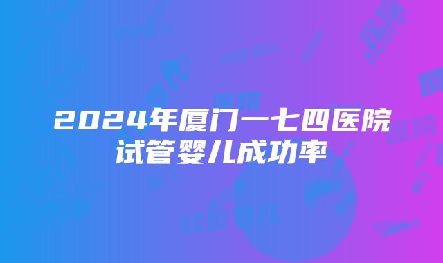 2024年厦门一七四医院试管婴儿成功率