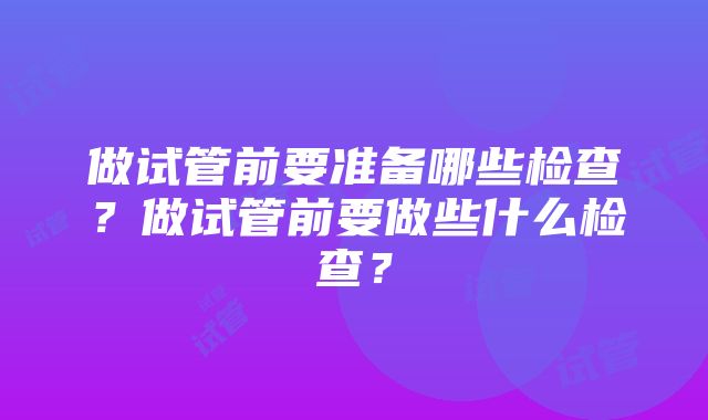 做试管前要准备哪些检查？做试管前要做些什么检查？