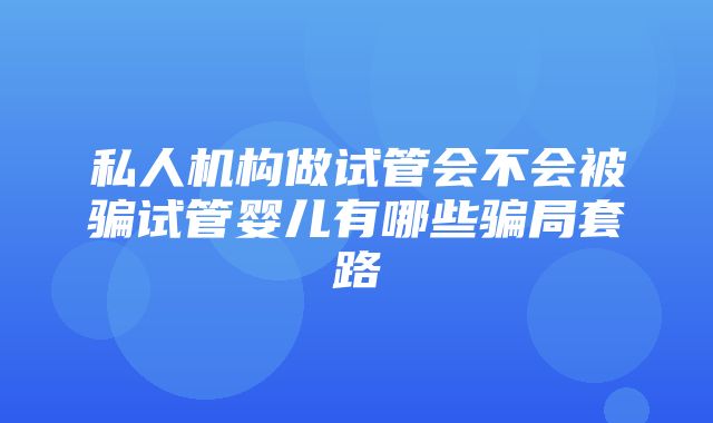 私人机构做试管会不会被骗试管婴儿有哪些骗局套路