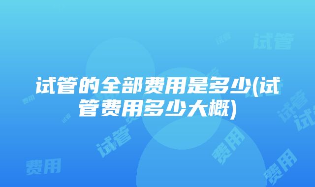 试管的全部费用是多少(试管费用多少大概)