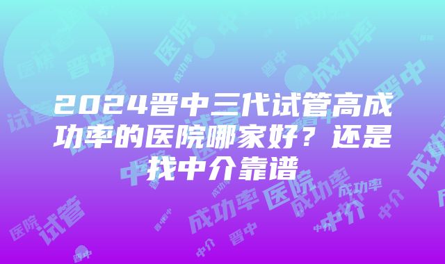 2024晋中三代试管高成功率的医院哪家好？还是找中介靠谱