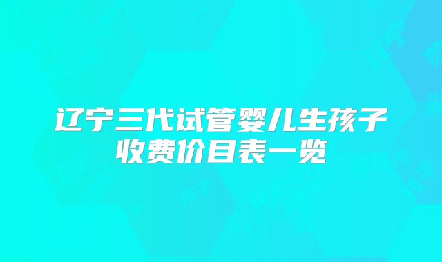 辽宁三代试管婴儿生孩子收费价目表一览