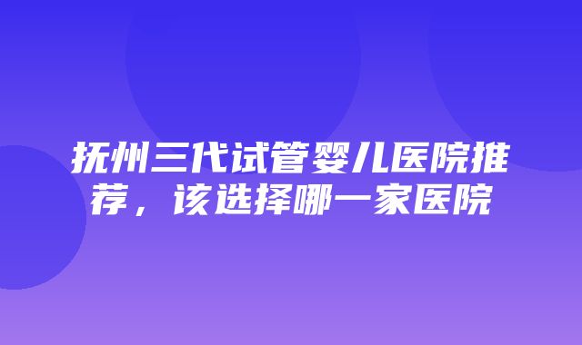 抚州三代试管婴儿医院推荐，该选择哪一家医院