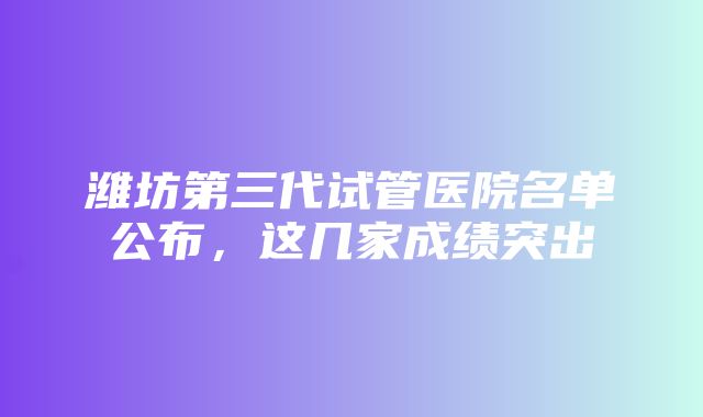 潍坊第三代试管医院名单公布，这几家成绩突出