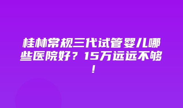 桂林常规三代试管婴儿哪些医院好？15万远远不够！