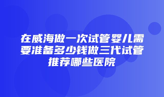 在威海做一次试管婴儿需要准备多少钱做三代试管推荐哪些医院