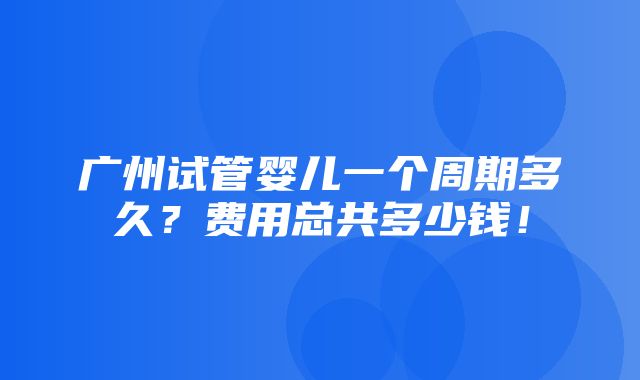 广州试管婴儿一个周期多久？费用总共多少钱！