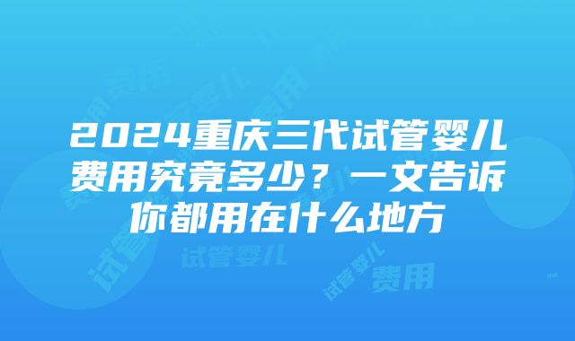 2024重庆三代试管婴儿费用究竟多少？一文告诉你都用在什么地方