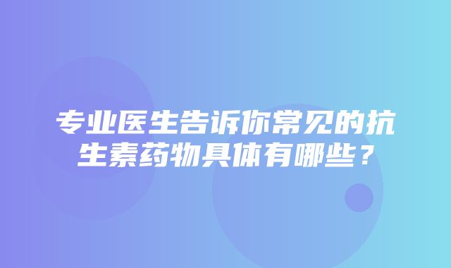 专业医生告诉你常见的抗生素药物具体有哪些？