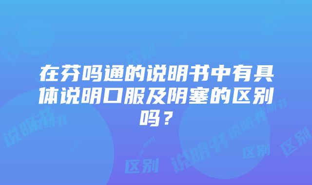 在芬吗通的说明书中有具体说明口服及阴塞的区别吗？