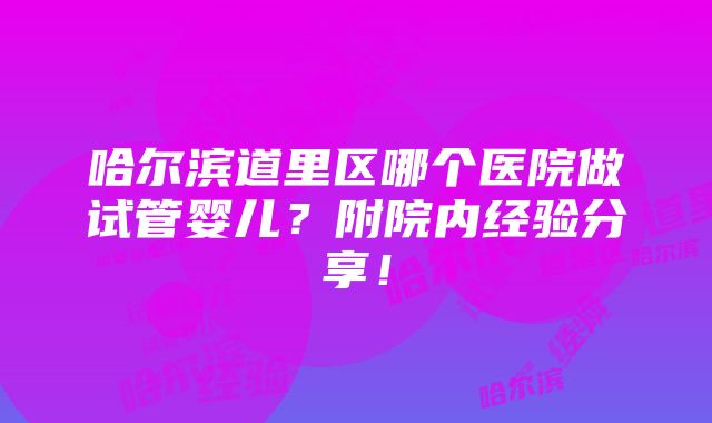 哈尔滨道里区哪个医院做试管婴儿？附院内经验分享！