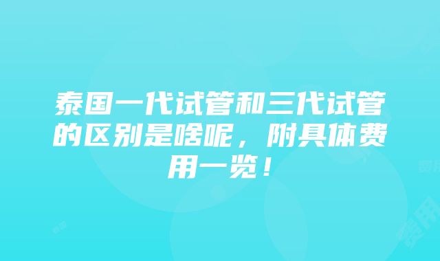 泰国一代试管和三代试管的区别是啥呢，附具体费用一览！