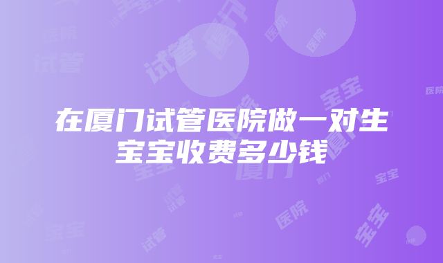 在厦门试管医院做一对生宝宝收费多少钱