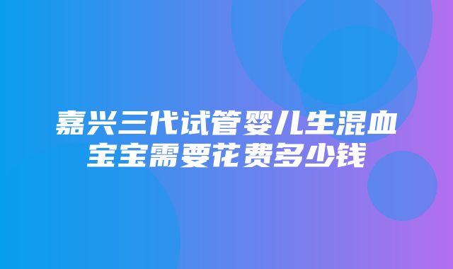 嘉兴三代试管婴儿生混血宝宝需要花费多少钱