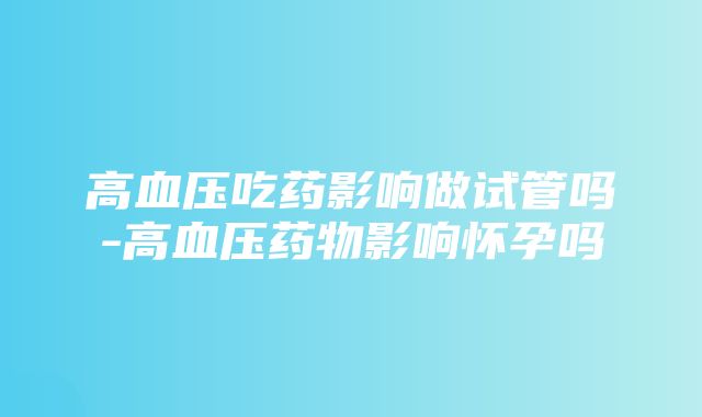 高血压吃药影响做试管吗-高血压药物影响怀孕吗