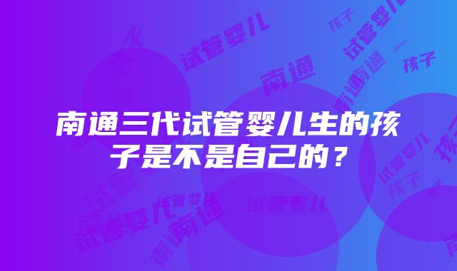 南通三代试管婴儿生的孩子是不是自己的？