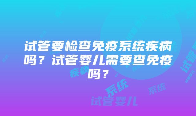 试管要检查免疫系统疾病吗？试管婴儿需要查免疫吗？