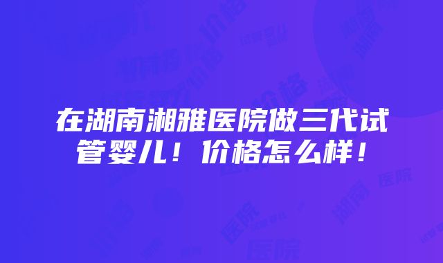 在湖南湘雅医院做三代试管婴儿！价格怎么样！