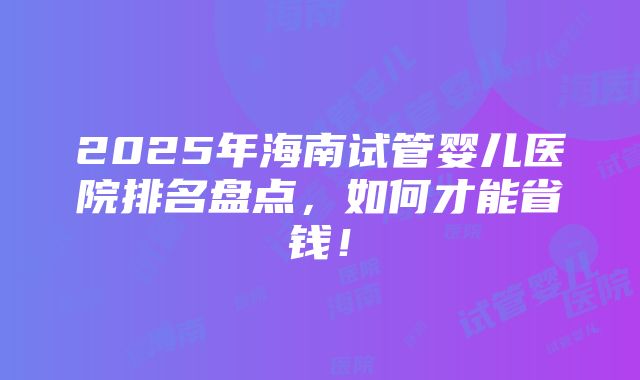 2025年海南试管婴儿医院排名盘点，如何才能省钱！