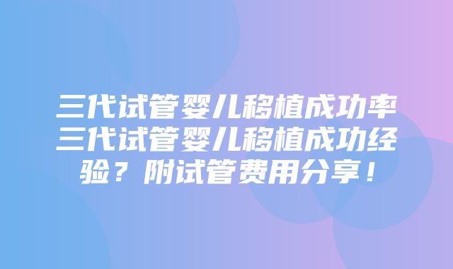 三代试管婴儿移植成功率三代试管婴儿移植成功经验？附试管费用分享！