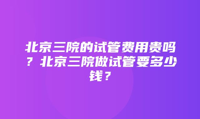 北京三院的试管费用贵吗？北京三院做试管要多少钱？