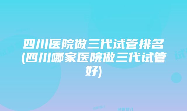 四川医院做三代试管排名(四川哪家医院做三代试管好)