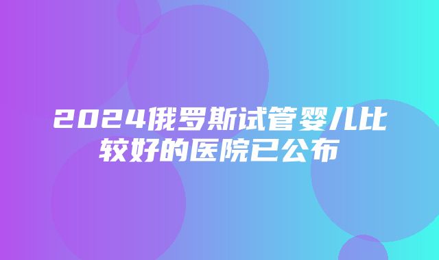 2024俄罗斯试管婴儿比较好的医院已公布