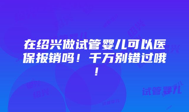 在绍兴做试管婴儿可以医保报销吗！千万别错过哦！