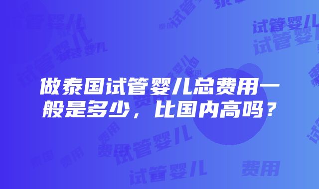 做泰国试管婴儿总费用一般是多少，比国内高吗？