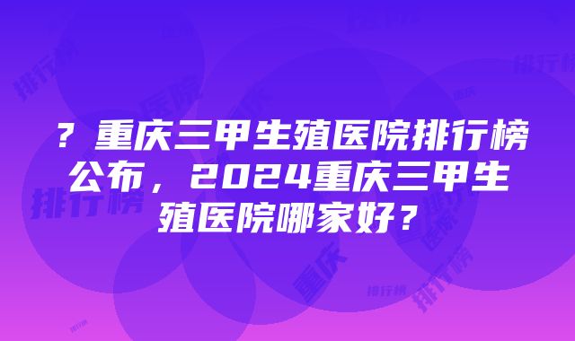 ？重庆三甲生殖医院排行榜公布，2024重庆三甲生殖医院哪家好？