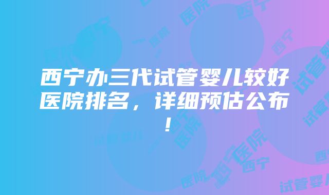 西宁办三代试管婴儿较好医院排名，详细预估公布！