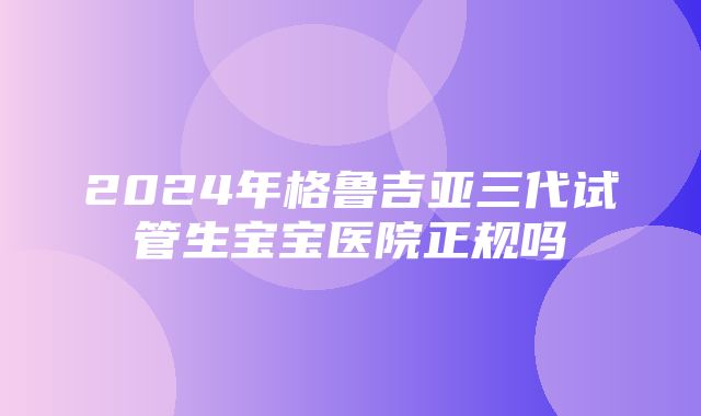 2024年格鲁吉亚三代试管生宝宝医院正规吗