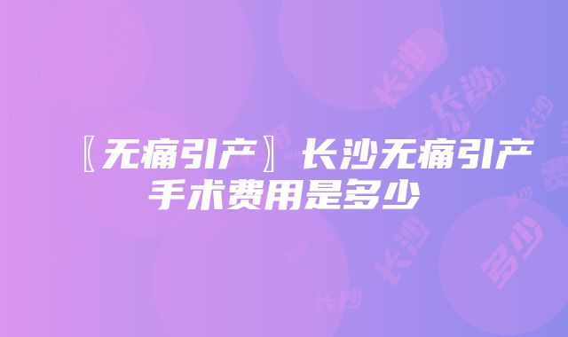 〖无痛引产〗长沙无痛引产手术费用是多少