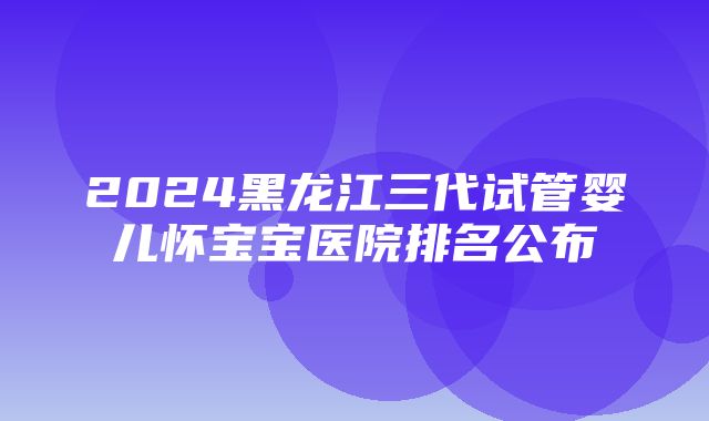 2024黑龙江三代试管婴儿怀宝宝医院排名公布