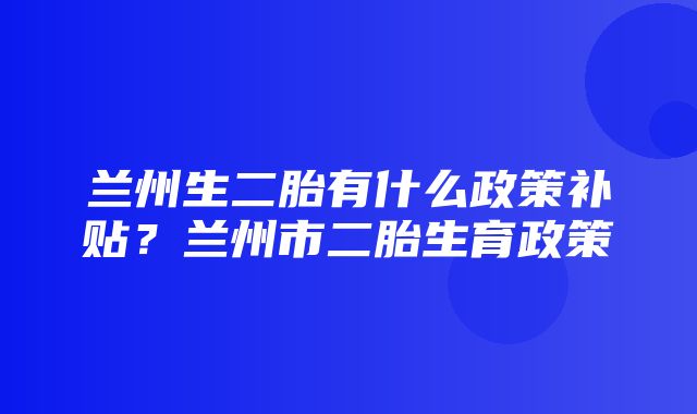 兰州生二胎有什么政策补贴？兰州市二胎生育政策