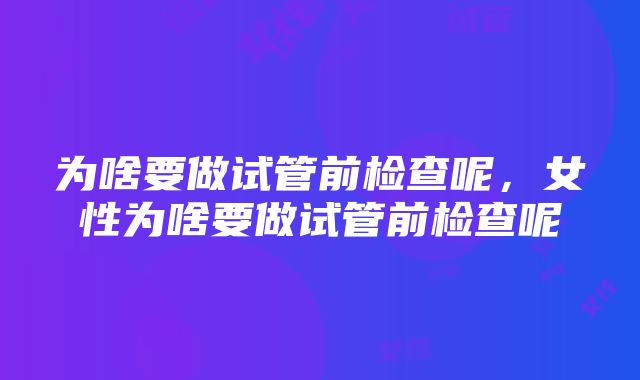 为啥要做试管前检查呢，女性为啥要做试管前检查呢