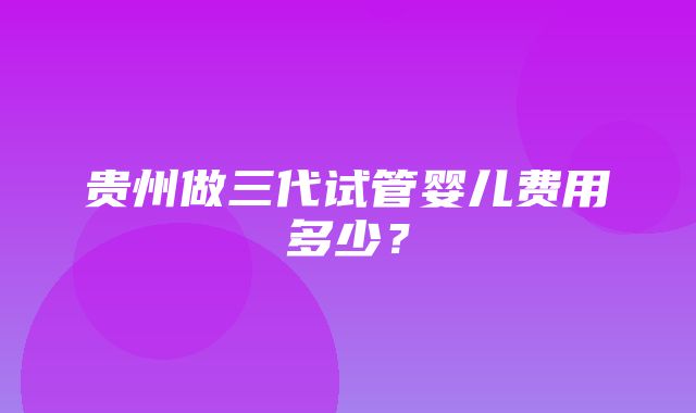 贵州做三代试管婴儿费用多少？