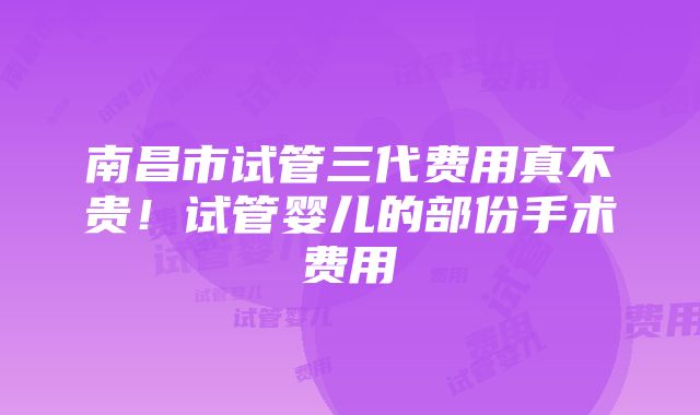 南昌市试管三代费用真不贵！试管婴儿的部份手术费用